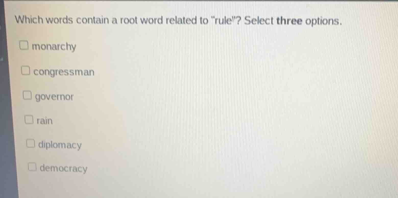 which words contain a root word related to \rule\? select three options.\n\nmonarchy\ncongressman\ngovernor\nrain\ndiplomacy\ndemocracy