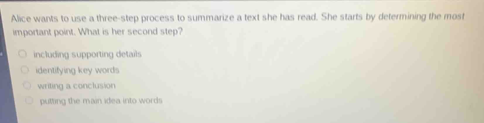 alice wants to use a three-step process to summarize a text she has read. she starts by determining the most important point. what is her second step?\n\nincluding supporting details\nidentifying key words\nwriting a conclusion\nputting the main idea into words