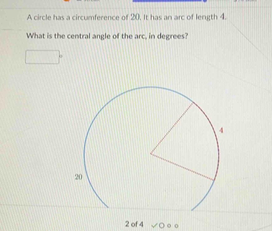 a circle has a circumference of 20. it has an arc of length 4.\nwhat is the central angle of the arc, in degrees?