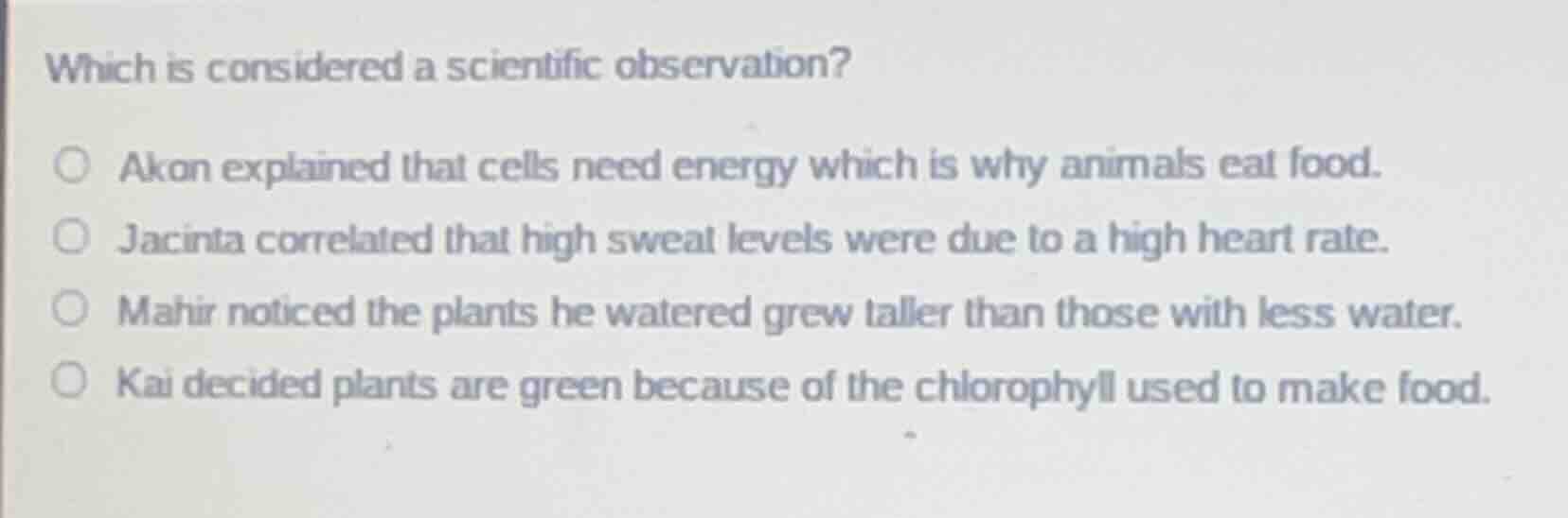 which is considered a scientific observation?\n\nakon explained that cells need energy which is why animals eat food.\njacinta correlated that high sweat levels were due to a high heart rate.\nmahir noticed the plants he watered grew taller than those with less water.\nkai decided plants are green because of the chlorophyll used to make food.