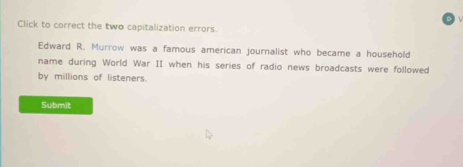 click to correct the two capitalization errors.\n\nedward r. murrow was a famous american journalist who became a household name during world war ii when his series of radio news broadcasts were followed by millions of listeners.