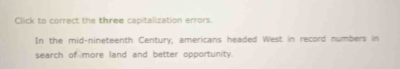 click to correct the three capitalization errors.\n\nin the mid-nineteenth century, americans headed west in record numbers in search of more land and better opportunity.