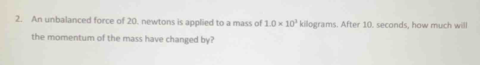 2. an unbalanced force of 20. newtons is applied to a mass of $1.0 \\times 10^{3}$ kilograms. after 10. seconds, how much will the momentum of the mass have changed by?