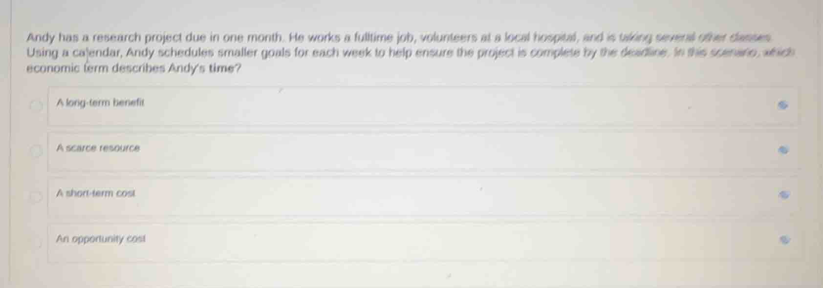 andy has a research project due in one month. he works a fulltime job, volunteers at a local hospital, and is taking several other classes. using a calendar, andy schedules smaller goals for each week to help ensure the project is complete by the deadline. in this scenario, which economic term describes andys time?\n\na long-term benefit\na scarce resource\na short-term cost\nan opportunity cost