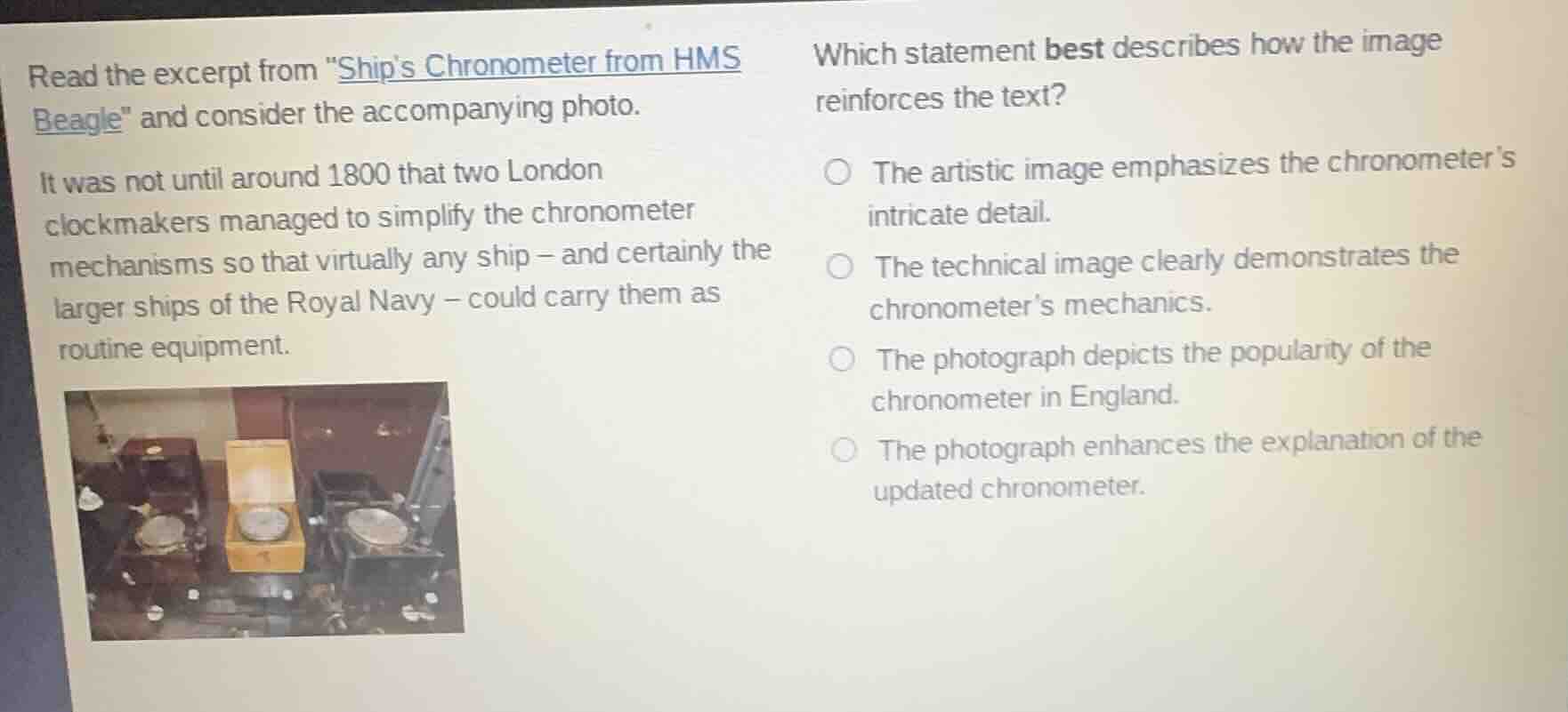 read the excerpt from \ships chronometer from hms beagle\ and consider the accompanying photo.\n\nit was not until around 1800 that two london clockmakers managed to simplify the chronometer mechanisms so that virtually any ship - and certainly the larger ships of the royal navy - could carry them as routine equipment.\n\nwhich statement best describes how the image reinforces the text?\n\nthe artistic image emphasizes the chronometers intricate detail.\nthe technical image clearly demonstrates the chronometers mechanics.\nthe photograph depicts the popularity of the chronometer in england.\nthe photograph enhances the explanation of the updated chronometer.