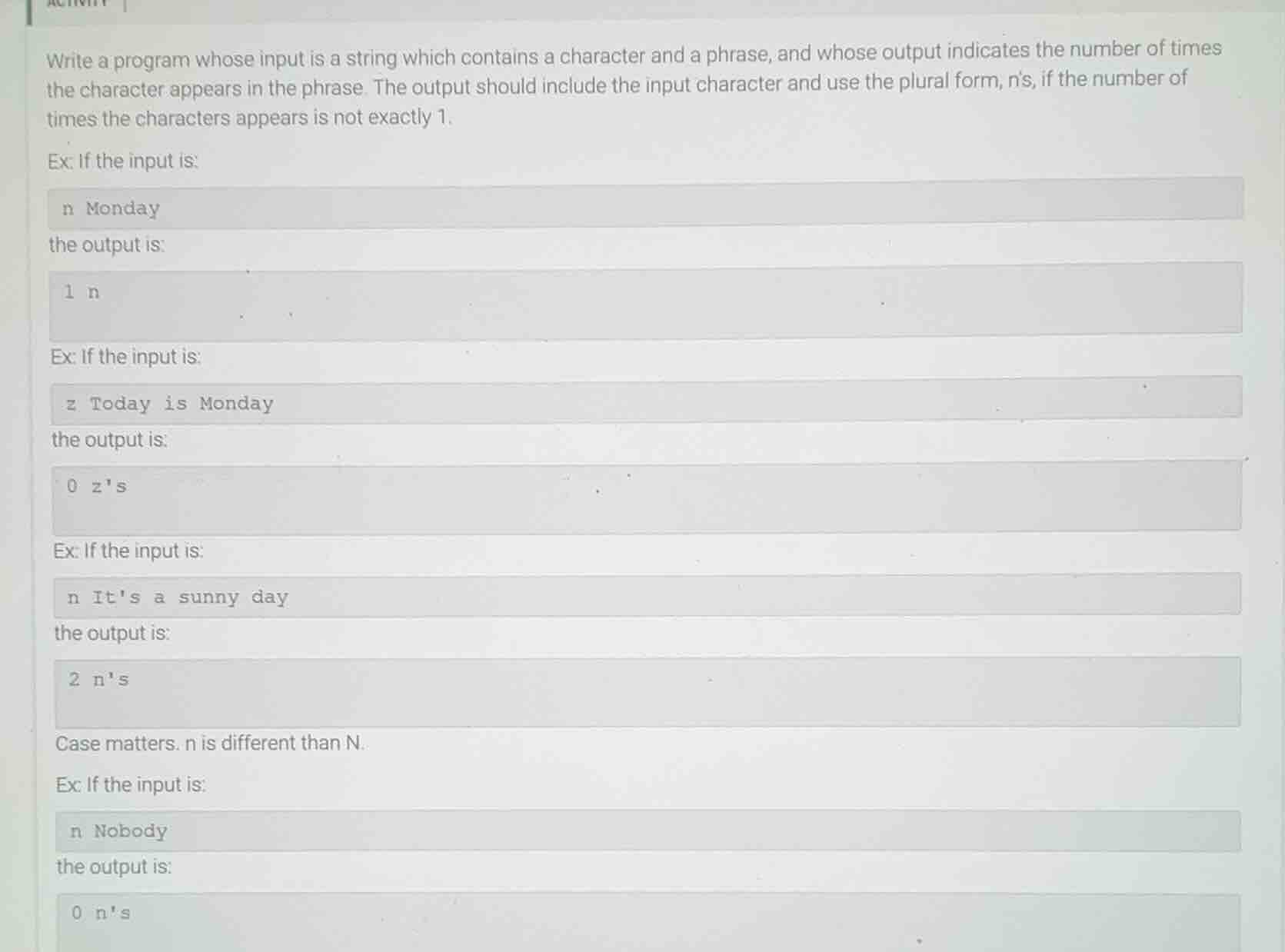 write a program whose input is a string which contains a character and a phrase, and whose output indicates the number of times the character appears in the phrase. the output should include the input character and use the plural form, ns, if the number of times the characters appears is not exactly 1.\n\nex: if the input is:\nn monday\nthe output is:\n1 n\n\nex: if the input is:\nz today is monday\nthe output is:\n0 zs\n\nex: if the input is:\nn its a sunny day\nthe output is:\n2 ns\n\ncase matters. n is different than n.\n\nex: if the input is:\nn nobody\nthe output is:\n0 ns