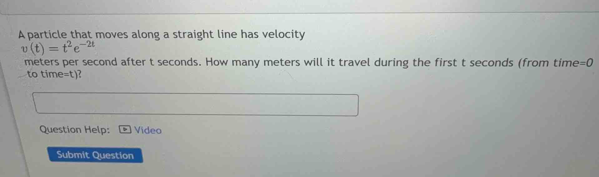 a particle that moves along a straight line has velocity $v(t) = t^2 e^{-2t}$ meters per second after $t$ seconds. how many meters will it travel during the first $t$ seconds (from time=0 to time=t)?