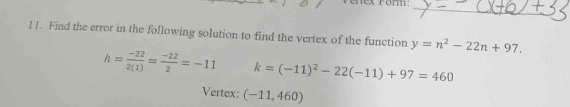 11. find the error in the following solution to find the vertex of the function $y = n^2 - 22n + 97$.\n$h = \\frac{-22}{2(1)} = \\frac{-22}{2} = -11$\n$k = (-11)^2 - 22(-11) + 97 = 460$\nvertex: $(-11, 460)$