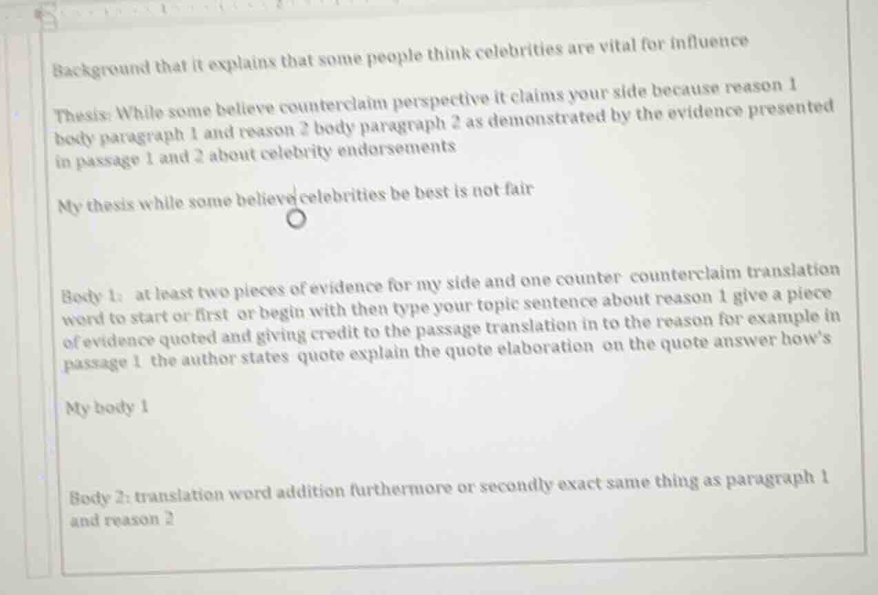 background that it explains that some people think celebrities are vital for influence\n\nthesis: while some believe counterclaim perspective it claims your side because reason 1 body paragraph 1 and reason 2 body paragraph 2 as demonstrated by the evidence presented in passage 1 and 2 about celebrity endorsements\n\nmy thesis while some believe celebrities be best is not fair\n\nbody 1: at least two pieces of evidence for my side and one counter counterclaim translation word to start or first or begin with then type your topic sentence about reason 1 give a piece of evidence quoted and giving credit to the passage translation in to the reason for example in passage 1 the author states quote explain the quote elaboration on the quote answer hows\n\nmy body 1\n\nbody 2: translation word addition furthermore or secondly exact same thing as paragraph 1 and reason 2