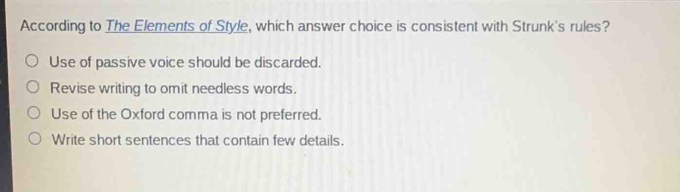 according to the elements of style, which answer choice is consistent with strunks rules?\n\nuse of passive voice should be discarded.\nrevise writing to omit needless words.\nuse of the oxford comma is not preferred.\nwrite short sentences that contain few details.
