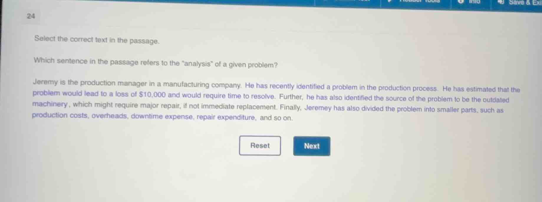 select the correct text in the passage.\n\nwhich sentence in the passage refers to the \analysis\ of a given problem?\n\njeremy is the production manager in a manufacturing company. he has recently identified a problem in the production process. he has estimated that the problem would lead to a loss of $10,000 and would require time to resolve. further, he has also identified the source of the problem to be the outdated machinery, which might require major repair, if not immediate replacement. finally, jeremey has also divided the problem into smaller parts, such as production costs, overheads, downtime expense, repair expenditure, and so on.