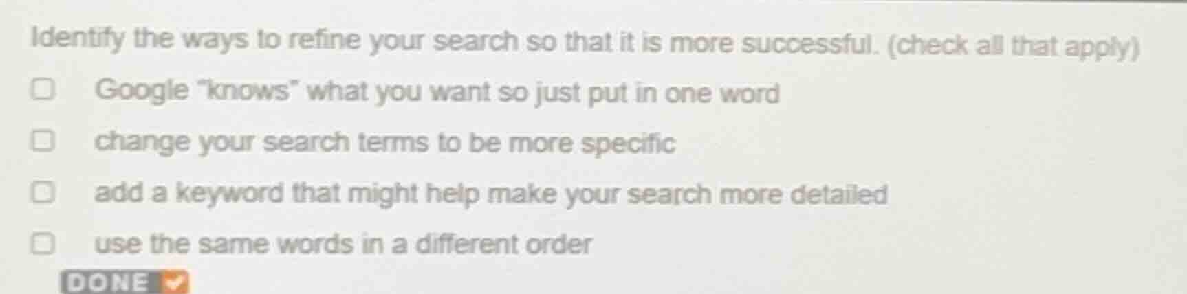 identify the ways to refine your search so that it is more successful. (check all that apply)\ngoogle \knows\ what you want so just put in one word\nchange your search terms to be more specific\nadd a keyword that might help make your search more detailed\nuse the same words in a different order
