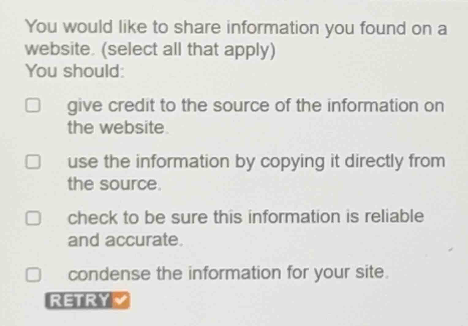 you would like to share information you found on a website. (select all that apply)\nyou should:\n- give credit to the source of the information on the website.\n- use the information by copying it directly from the source.\n- check to be sure this information is reliable and accurate.\n- condense the information for your site.