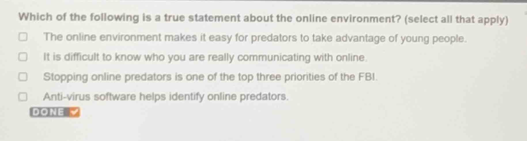 which of the following is a true statement about the online environment? (select all that apply)\n\nthe online environment makes it easy for predators to take advantage of young people.\nit is difficult to know who you are really communicating with online.\nstopping online predators is one of the top three priorities of the fbi.\nanti-virus software helps identify online predators.