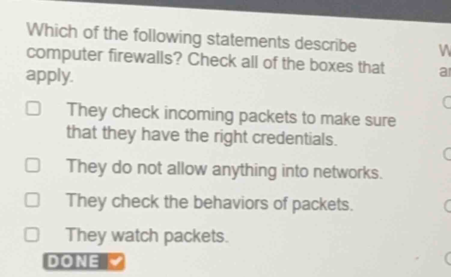 which of the following statements describe computer firewalls? check all of the boxes that apply.\n\nthey check incoming packets to make sure that they have the right credentials.\nthey do not allow anything into networks.\nthey check the behaviors of packets.\nthey watch packets.