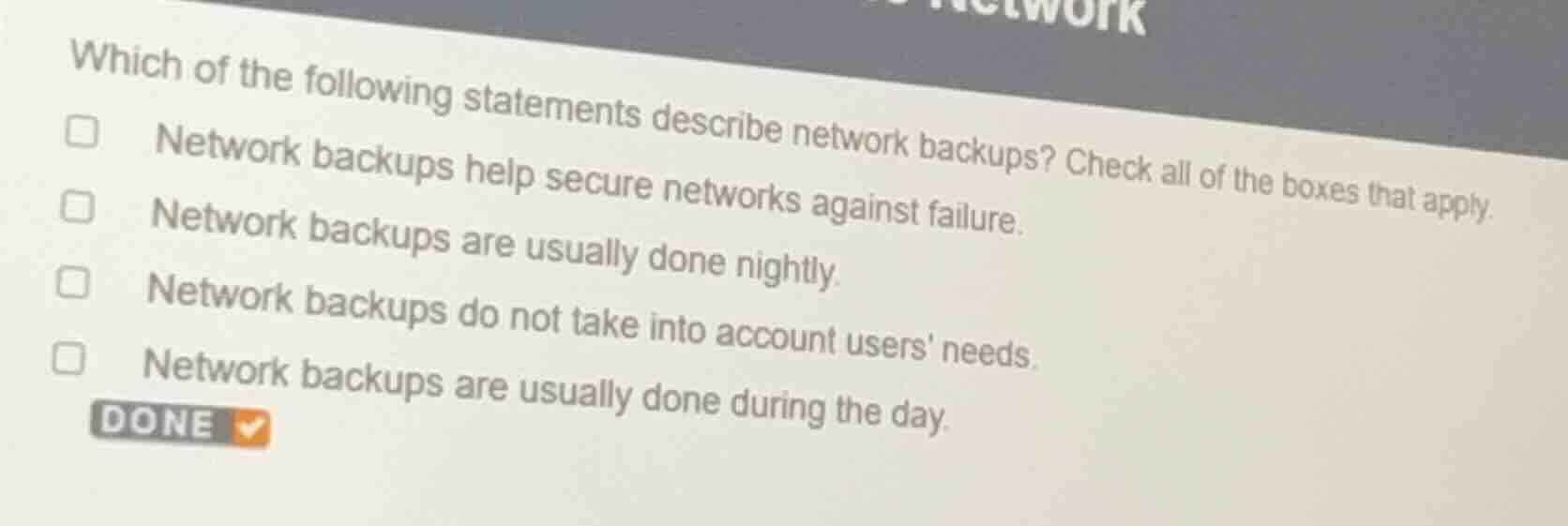 which of the following statements describe network backups? check all of the boxes that apply.\nnetwork backups help secure networks against failure.\nnetwork backups are usually done nightly.\nnetwork backups do not take into account users needs.\nnetwork backups are usually done during the day.