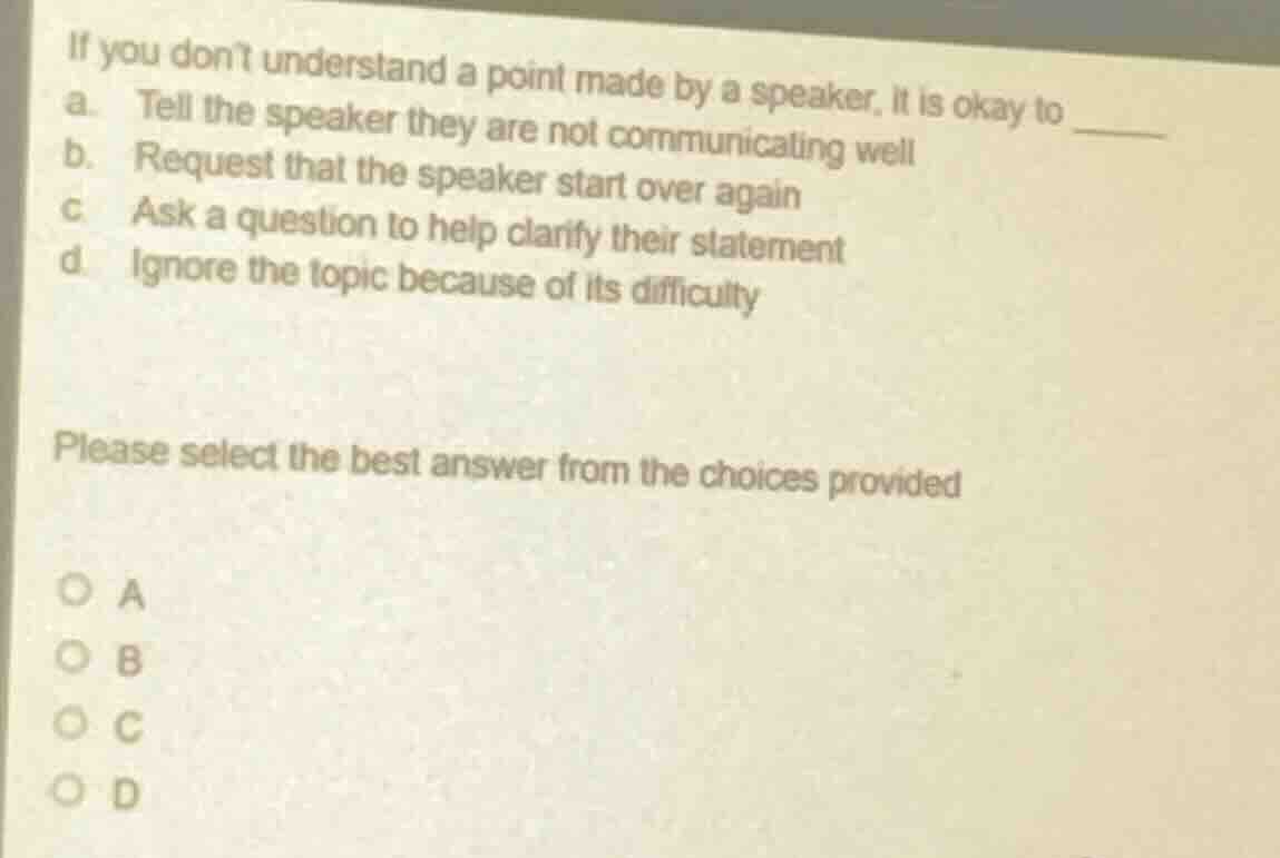 if you dont understand a point made by a speaker, it is okay to ______\na. tell the speaker they are not communicating well\nb. request that the speaker start over again\nc. ask a question to help clarify their statement\nd. ignore the topic because of its difficulty\n\nplease select the best answer from the choices provided\n\na\nb\nc\nd