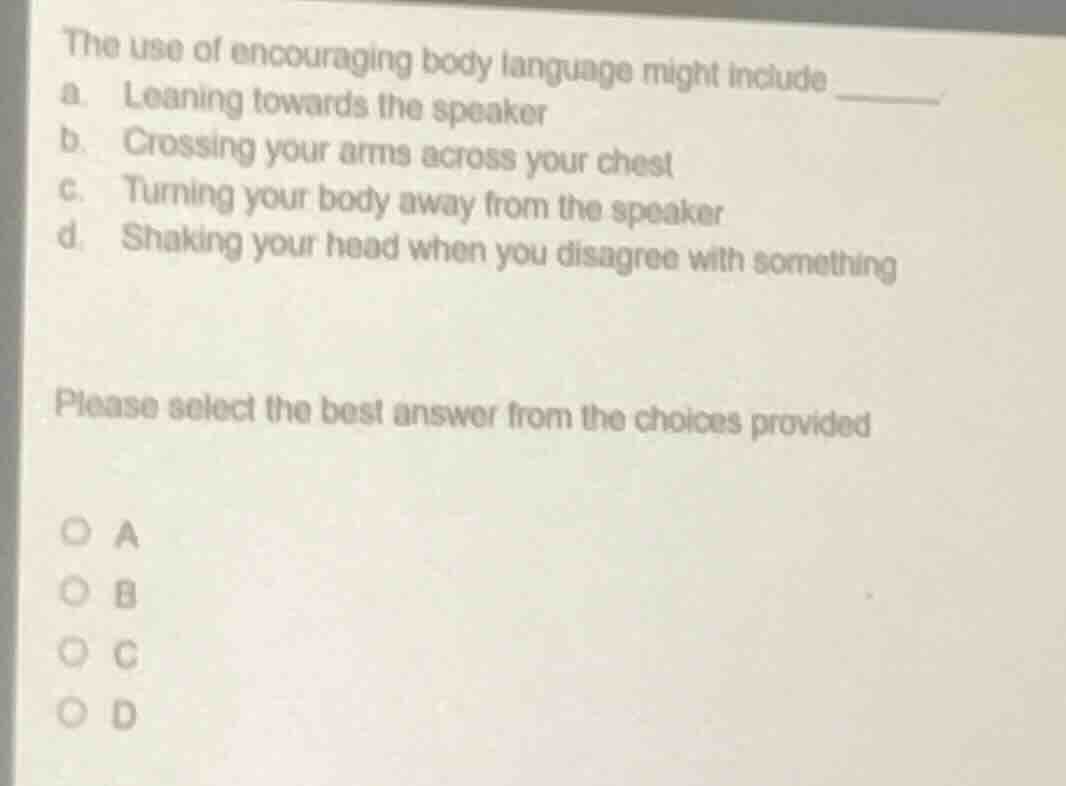 the use of encouraging body language might include ______.\na. leaning towards the speaker\nb. crossing your arms across your chest\nc. turning your body away from the speaker\nd. shaking your head when you disagree with something\n\nplease select the best answer from the choices provided\n\na\nb\nc\nd