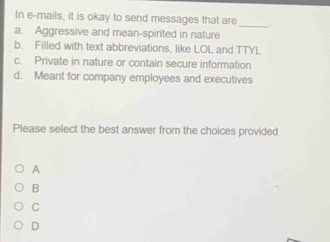 in e-mails, it is okay to send messages that are ______.\na. aggressive and mean-spirited in nature\nb. filled with text abbreviations, like lol and ttyl\nc. private in nature or contain secure information\nd. meant for company employees and executives\n\nplease select the best answer from the choices provided\n\na\nb\nc\nd