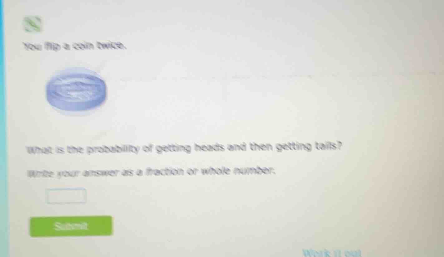 you flip a coin twice.\nwhat is the probability of getting heads and then getting tails?\nwrite your answer as a fraction or whole number.