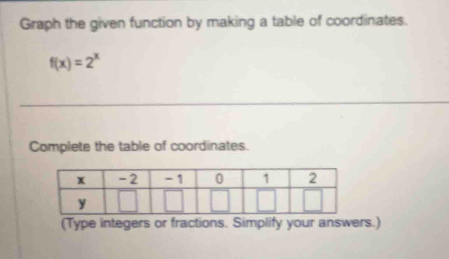 graph the given function by making a table of coordinates.\n\n$f(x) = 2^x$\n\ncomplete the table of coordinates.\n\n| x | -2 | -1 | 0 | 1 | 2 |\n|---|---|---|---|---|---|\n| y | | | | | |\n\n(type integers or fractions. simplify your answers.)
