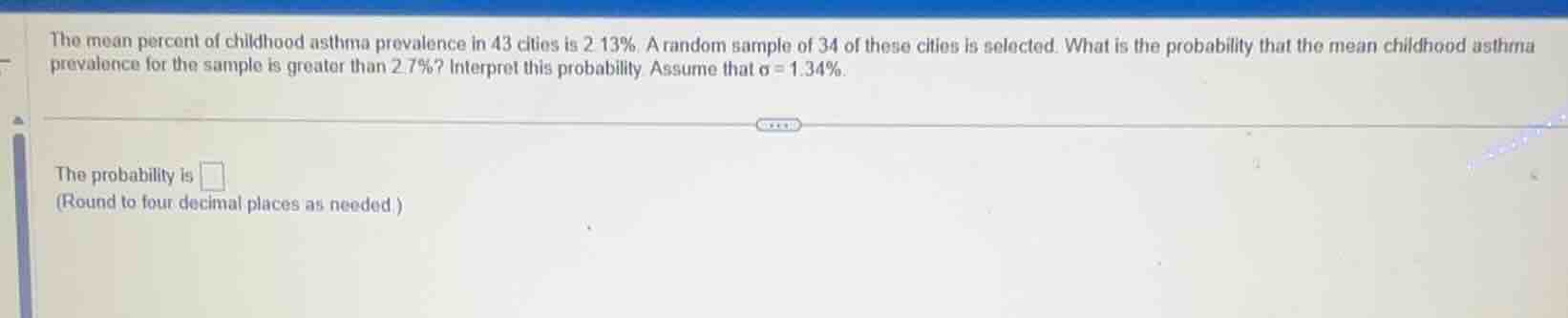 the mean percent of childhood asthma prevalence in 43 cities is $2.13\\%$. a random sample of 34 of these cities is selected. what is the probability that the mean childhood asthma prevalence for the sample is greater than $2.7\\%$? interpret this probability. assume that $\\sigma = 1.34\\%$.\n\nthe probability is ____\n(round to four decimal places as needed.)