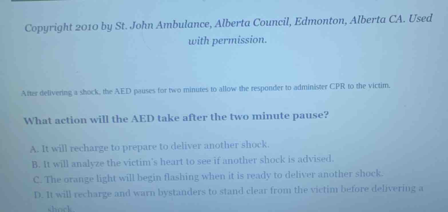 after delivering a shock, the aed pauses for two minutes to allow the responder to administer cpr to the victim.\n\nwhat action will the aed take after the two minute pause?\n\na. it will recharge to prepare to deliver another shock.\nb. it will analyze the victims heart to see if another shock is advised.\nc. the orange light will begin flashing when it is ready to deliver another shock.\nd. it will recharge and warn bystanders to stand clear from the victim before delivering a shock.