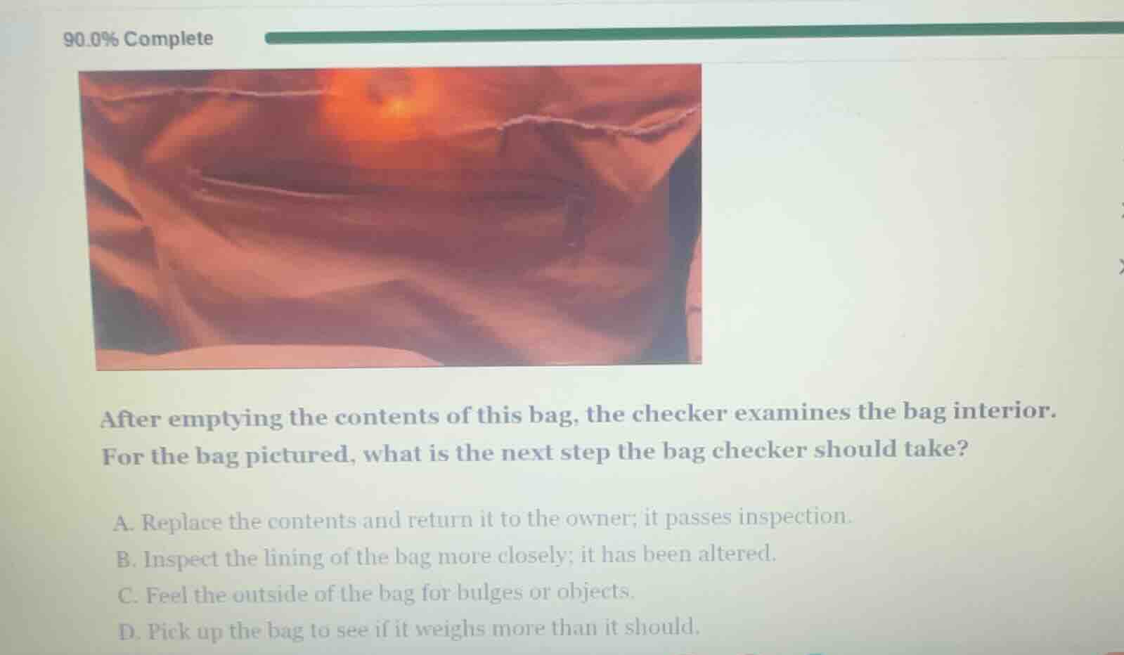 after emptying the contents of this bag, the checker examines the bag interior. for the bag pictured, what is the next step the bag checker should take?\n\na. replace the contents and return it to the owner; it passes inspection.\nb. inspect the lining of the bag more closely; it has been altered.\nc. feel the outside of the bag for bulges or objects.\nd. pick up the bag to see if it weighs more than it should.