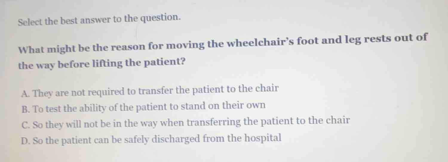 select the best answer to the question.\n\nwhat might be the reason for moving the wheelchairs foot and leg rests out of the way before lifting the patient?\n\na. they are not required to transfer the patient to the chair\nb. to test the ability of the patient to stand on their own\nc. so they will not be in the way when transferring the patient to the chair\nd. so the patient can be safely discharged from the hospital
