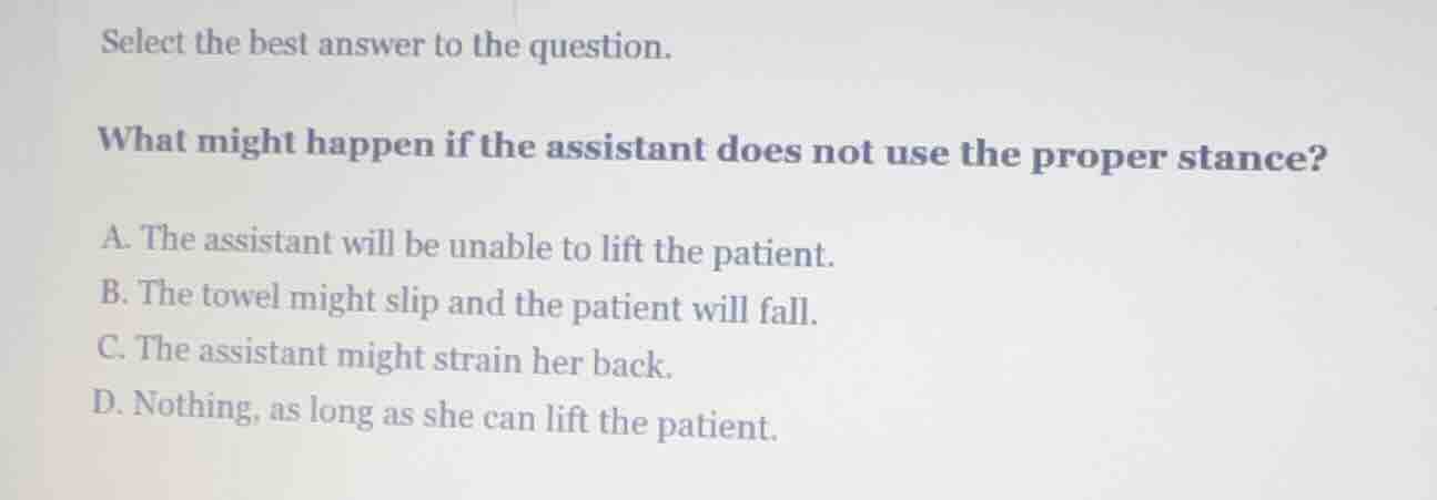 select the best answer to the question.\n\nwhat might happen if the assistant does not use the proper stance?\n\na. the assistant will be unable to lift the patient.\nb. the towel might slip and the patient will fall.\nc. the assistant might strain her back.\nd. nothing, as long as she can lift the patient.