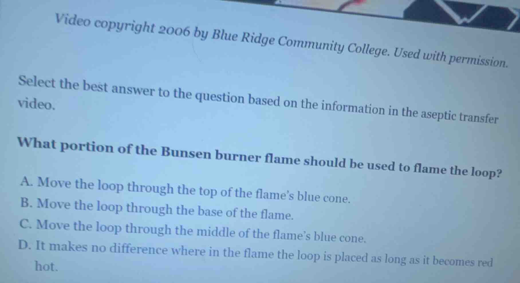 select the best answer to the question based on the information in the aseptic transfer video.\n\nwhat portion of the bunsen burner flame should be used to flame the loop?\n\na. move the loop through the top of the flames blue cone.\nb. move the loop through the base of the flame.\nc. move the loop through the middle of the flames blue cone.\nd. it makes no difference where in the flame the loop is placed as long as it becomes red hot.