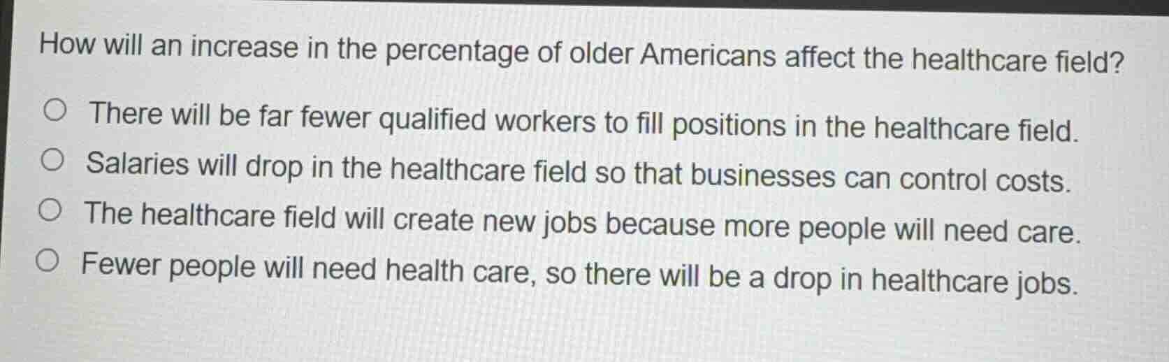 how will an increase in the percentage of older americans affect the healthcare field?\n\n- there will be far fewer qualified workers to fill positions in the healthcare field.\n- salaries will drop in the healthcare field so that businesses can control costs.\n- the healthcare field will create new jobs because more people will need care.\n- fewer people will need health care, so there will be a drop in healthcare jobs.
