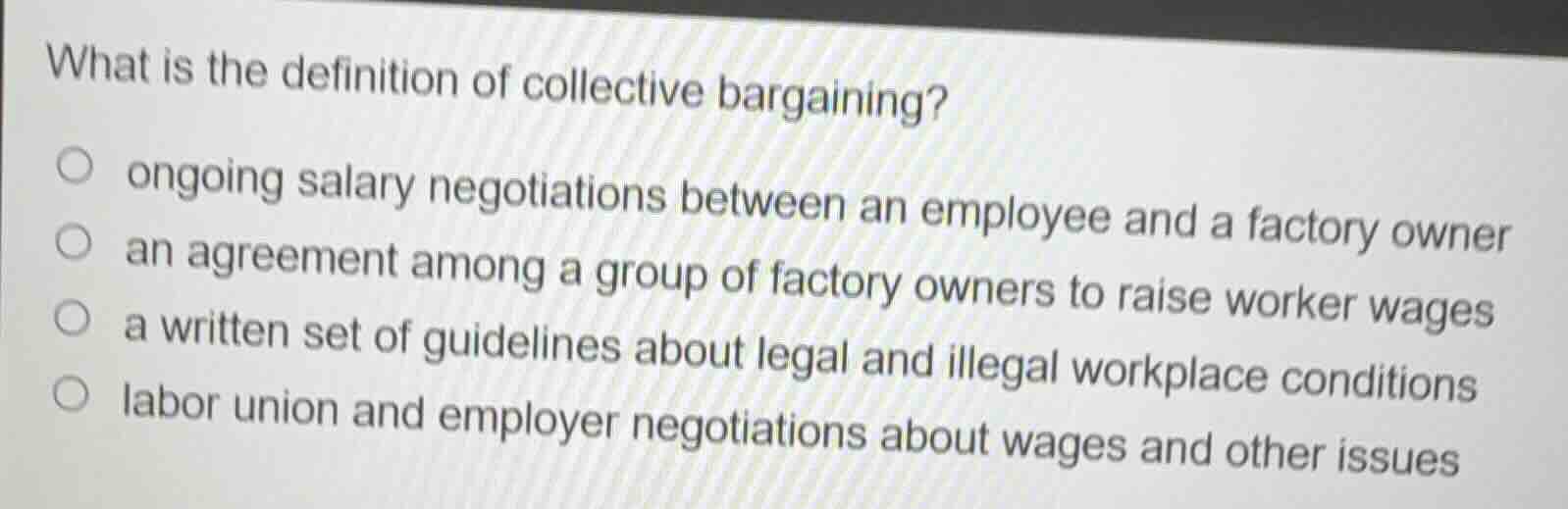 what is the definition of collective bargaining?\n\nongoing salary negotiations between an employee and a factory owner\nan agreement among a group of factory owners to raise worker wages\na written set of guidelines about legal and illegal workplace conditions\nlabor union and employer negotiations about wages and other issues
