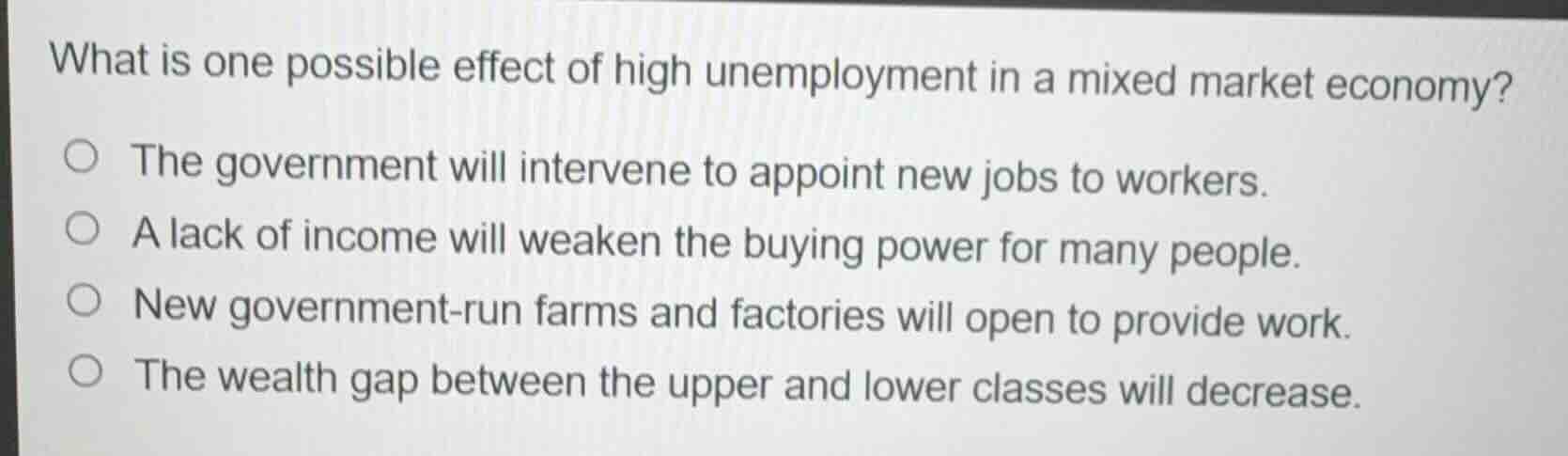 what is one possible effect of high unemployment in a mixed market economy?\n\n- the government will intervene to appoint new jobs to workers.\n- a lack of income will weaken the buying power for many people.\n- new government-run farms and factories will open to provide work.\n- the wealth gap between the upper and lower classes will decrease.