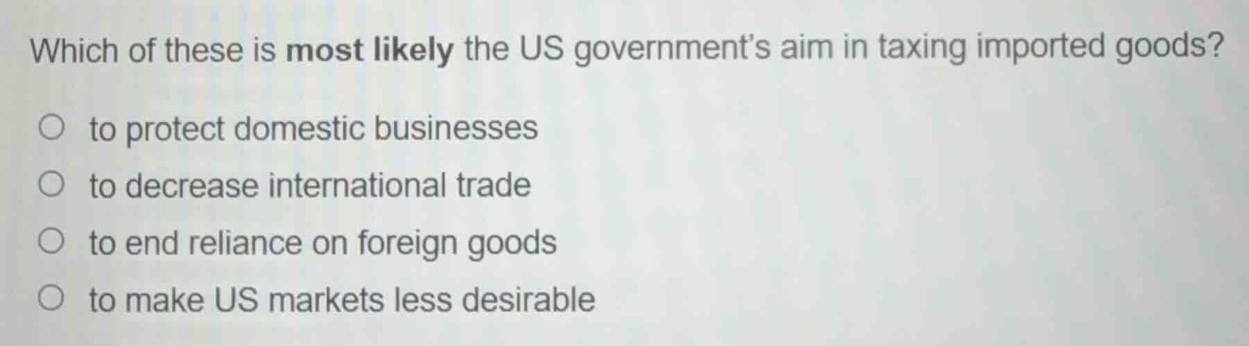 which of these is most likely the us governments aim in taxing imported goods?\n\n- to protect domestic businesses\n- to decrease international trade\n- to end reliance on foreign goods\n- to make us markets less desirable