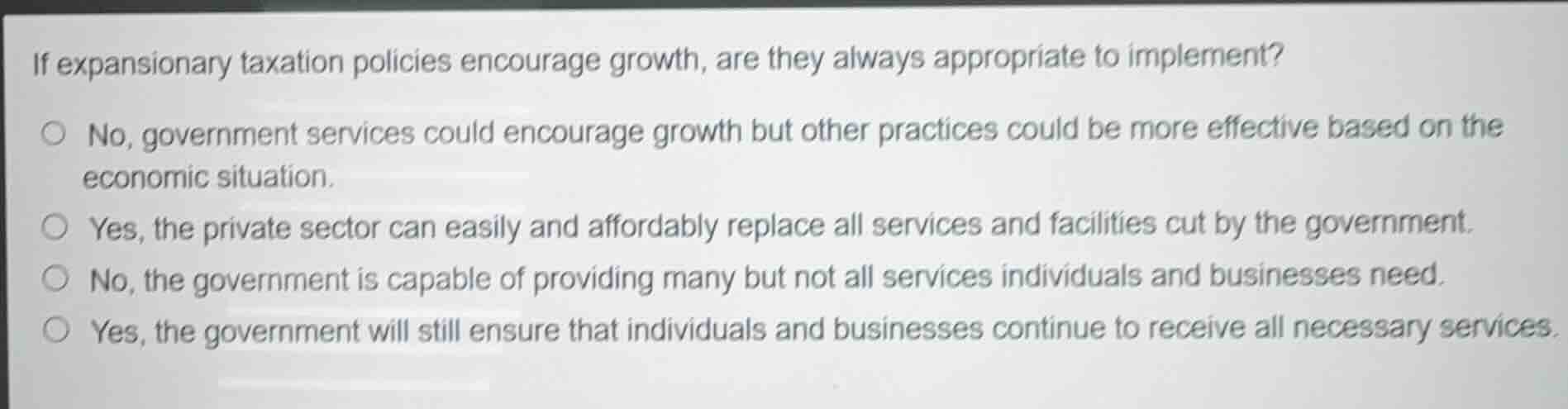 if expansionary taxation policies encourage growth, are they always appropriate to implement?\n\n- no, government services could encourage growth but other practices could be more effective based on the economic situation.\n- yes, the private sector can easily and affordably replace all services and facilities cut by the government.\n- no, the government is capable of providing many but not all services individuals and businesses need.\n- yes, the government will still ensure that individuals and businesses continue to receive all necessary services.