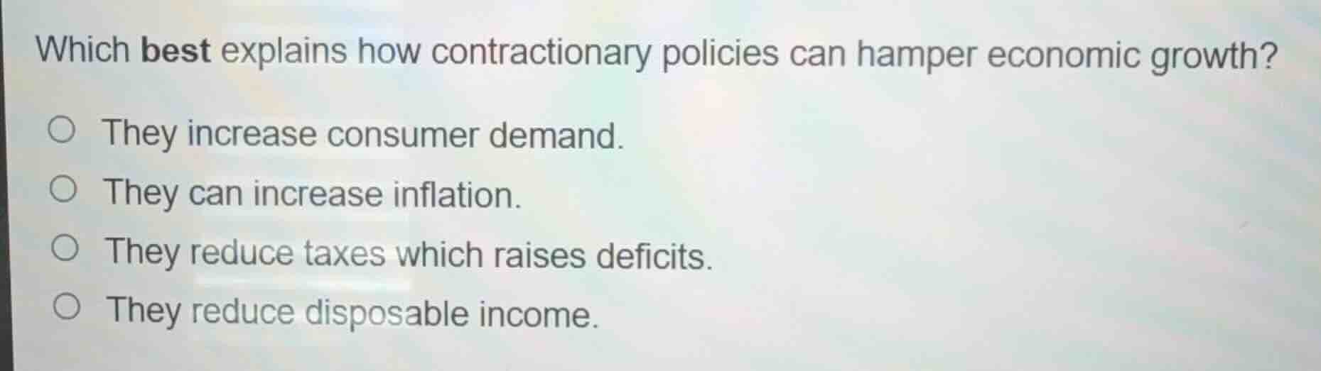 which best explains how contractionary policies can hamper economic growth?\n\n- they increase consumer demand.\n- they can increase inflation.\n- they reduce taxes which raises deficits.\n- they reduce disposable income.