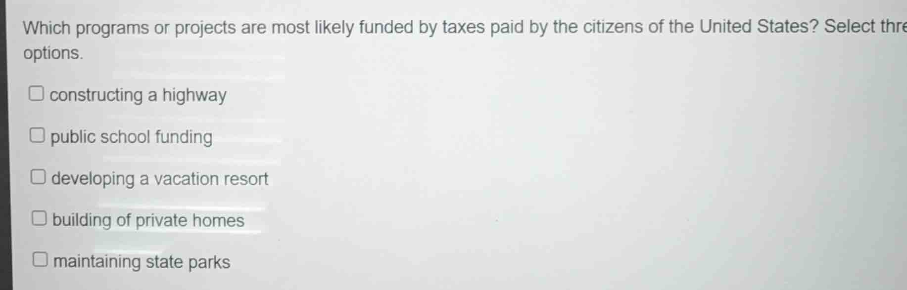 which programs or projects are most likely funded by taxes paid by the citizens of the united states? select three options.\n\n- constructing a highway\n- public school funding\n- developing a vacation resort\n- building of private homes\n- maintaining state parks
