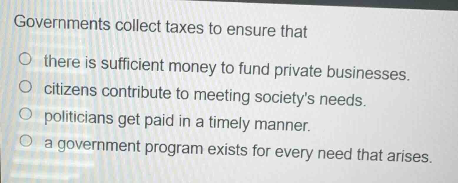 governments collect taxes to ensure that\n\n- there is sufficient money to fund private businesses.\n- citizens contribute to meeting societys needs.\n- politicians get paid in a timely manner.\n- a government program exists for every need that arises.