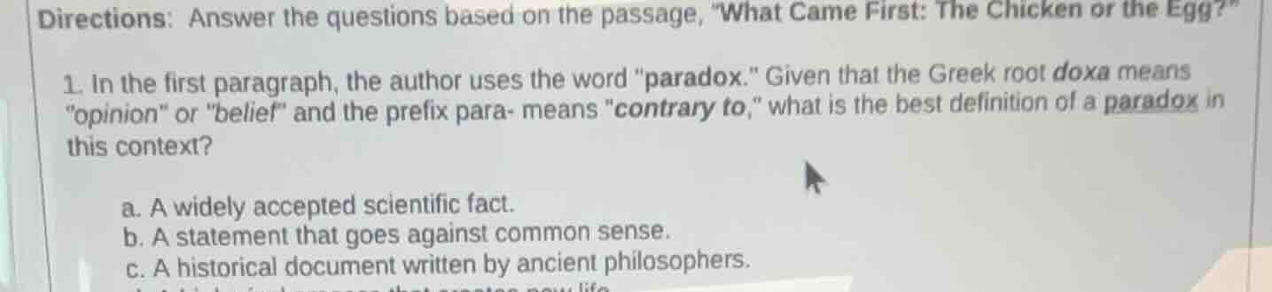 directions: answer the questions based on the passage, \what came first: the chicken or the egg?\\n\n1. in the first paragraph, the author uses the word \paradox.\ given that the greek root doxa means \opinion\ or \belief\ and the prefix para- means \contrary to,\ what is the best definition of a paradox in this context?\n\na. a widely accepted scientific fact.\nb. a statement that goes against common sense.\nc. a historical document written by ancient philosophers.\nd. a biological process that creates new life.