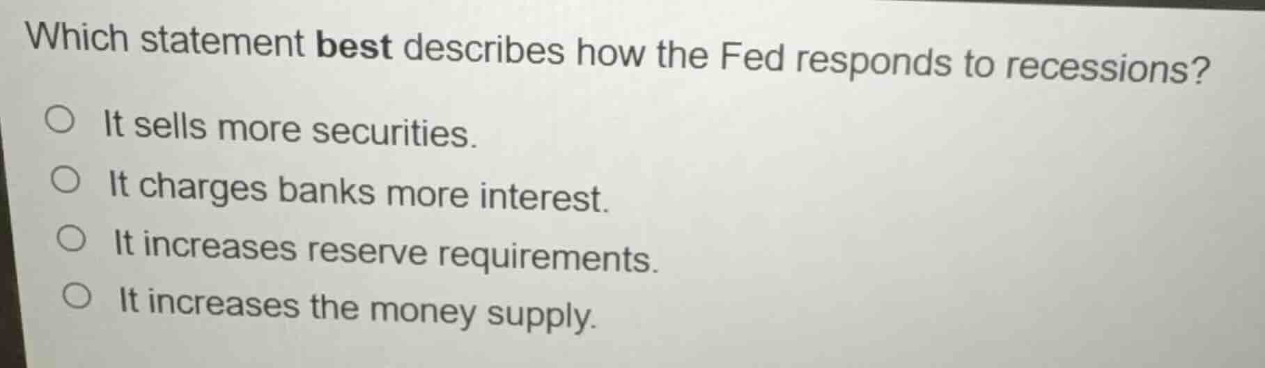 which statement best describes how the fed responds to recessions?\n\n- it sells more securities.\n- it charges banks more interest.\n- it increases reserve requirements.\n- it increases the money supply.