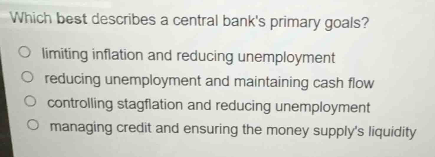 which best describes a central banks primary goals?\n\n- limiting inflation and reducing unemployment\n- reducing unemployment and maintaining cash flow\n- controlling stagflation and reducing unemployment\n- managing credit and ensuring the money supplys liquidity