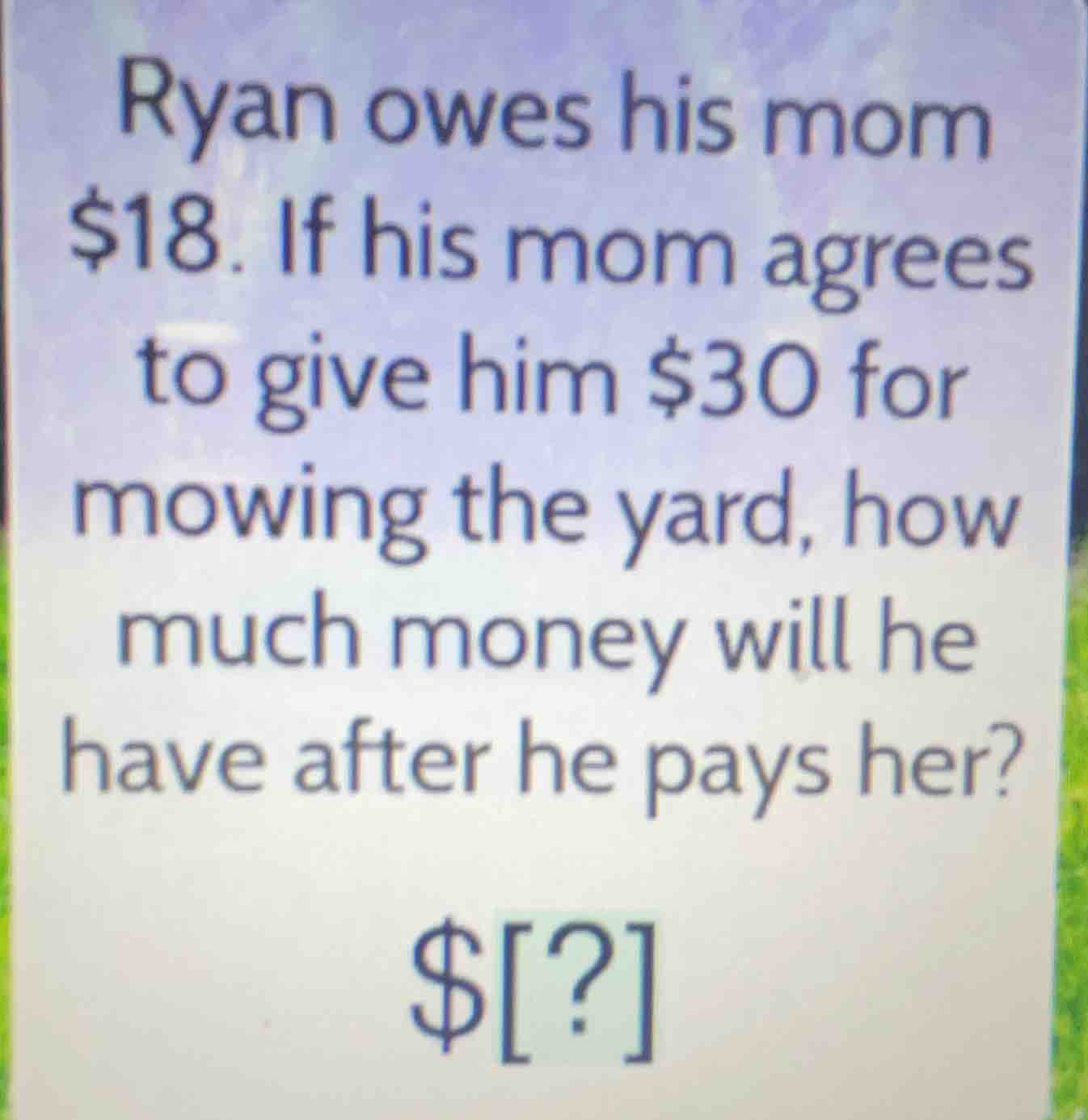 ryan owes his mom $18. if his mom agrees to give him $30 for mowing the yard, how much money will he have after he pays her?\n\n$?