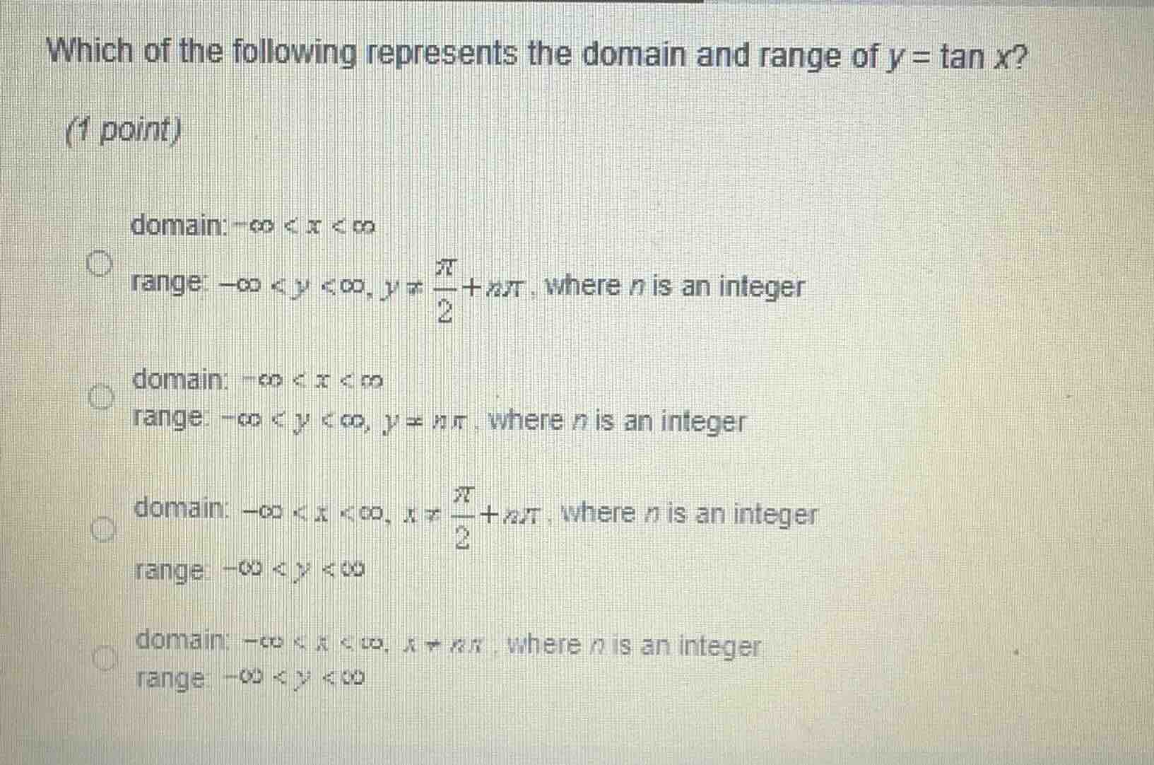 which of the following represents the domain and range of $y = \\tan x$?\n\n(1 point)\n\ndomain: $-\\infty < x < \\infty$\nrange: $-\\infty < y < \\infty, y \\neq \\frac{\\pi}{2} + n\\pi$, where $n$ is an integer\n\ndomain: $-\\infty < x < \\infty$\nrange: $-\\infty < y < \\infty, y \\neq n\\pi$, where $n$ is an integer\n\ndomain: $-\\infty < x < \\infty, x \\neq \\frac{\\pi}{2} + n\\pi$, where $n$ is an integer\nrange: $-\\infty < y < \\infty$\n\ndomain: $-\\infty < x < \\infty, x \\neq n\\pi$, where $n$ is an integer\nrange: $-\\infty < y < \\infty$