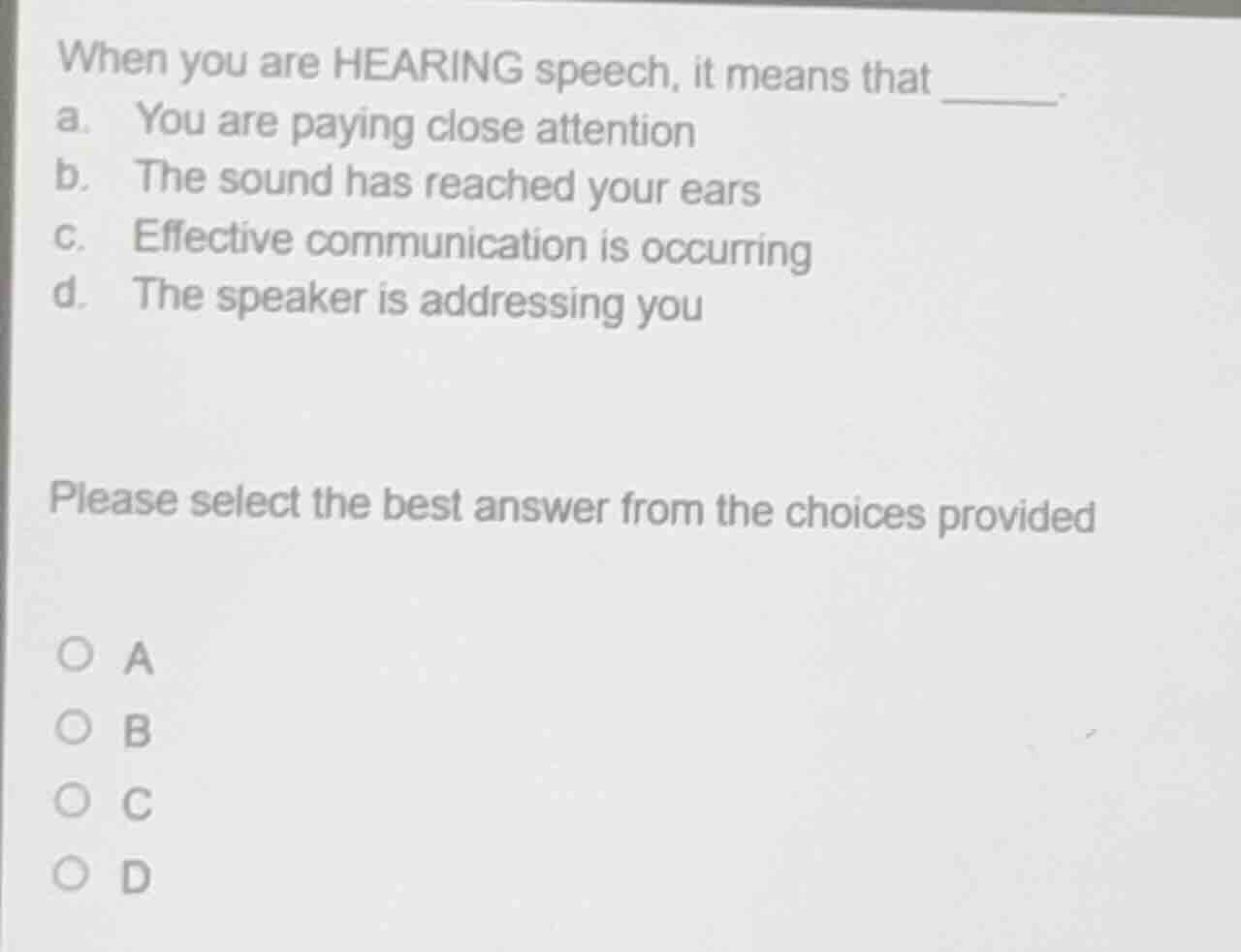 when you are hearing speech, it means that ______.\na. you are paying close attention\nb. the sound has reached your ears\nc. effective communication is occurring\nd. the speaker is addressing you\n\nplease select the best answer from the choices provided\n\na\nb\nc\nd