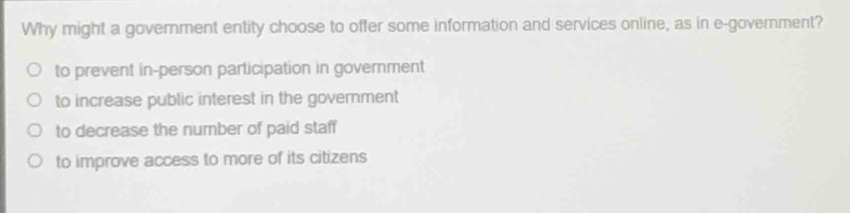 why might a government entity choose to offer some information and services online, as in e-government?\n\n- to prevent in-person participation in government\n- to increase public interest in the government\n- to decrease the number of paid staff\n- to improve access to more of its citizens