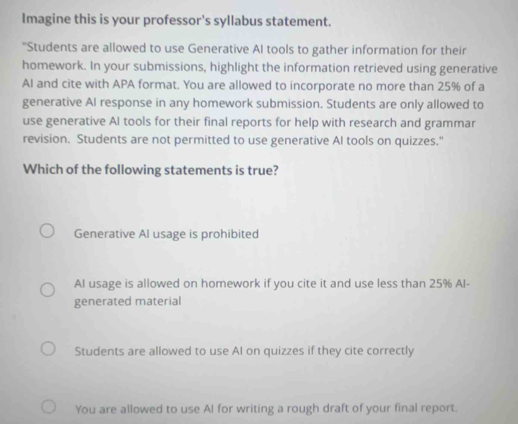 imagine this is your professors syllabus statement.\n\n\students are allowed to use generative ai tools to gather information for their homework. in your submissions, highlight the information retrieved using generative ai and cite with apa format. you are allowed to incorporate no more than 25% of a generative ai response in any homework submission. students are only allowed to use generative ai tools for their final reports for help with research and grammar revision. students are not permitted to use generative ai tools on quizzes.\\n\nwhich of the following statements is true?\n\n- generative ai usage is prohibited\n- ai usage is allowed on homework if you cite it and use less than 25% ai-generated material\n- students are allowed to use ai on quizzes if they cite correctly\n- you are allowed to use ai for writing a rough draft of your final report.