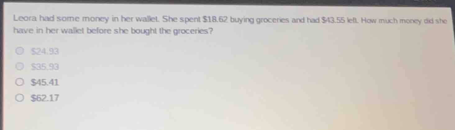 leora had some money in her wallet. she spent $18.62 buying groceries and had $43.55 left. how much money did she have in her wallet before she bought the groceries?\n\n$24.93\n$35.93\n$45.41\n$62.17