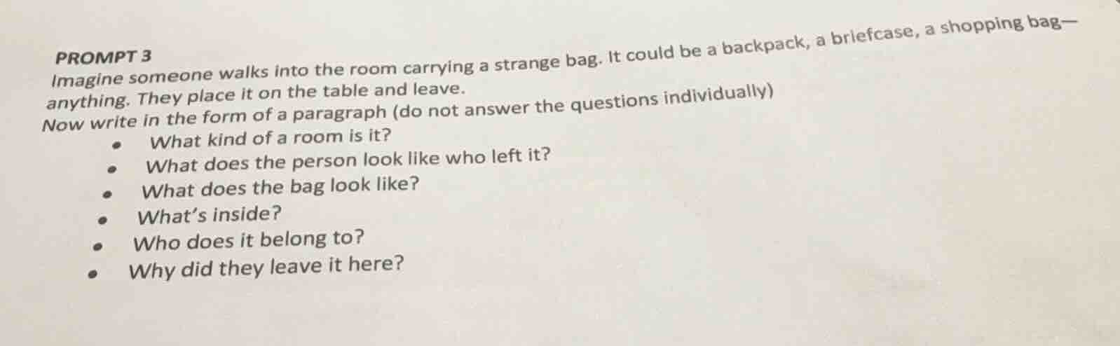 prompt 3\nimagine someone walks into the room carrying a strange bag. it could be a backpack, a briefcase, a shopping bag—anything. they place it on the table and leave.\nnow write in the form of a paragraph (do not answer the questions individually)\n- what kind of a room is it?\n- what does the person look like who left it?\n- what does the bag look like?\n- whats inside?\n- who does it belong to?\n- why did they leave it here?