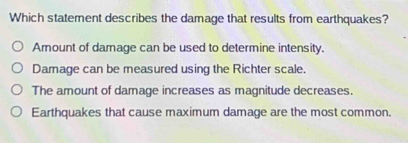 which statement describes the damage that results from earthquakes?\n\namount of damage can be used to determine intensity.\ndamage can be measured using the richter scale.\nthe amount of damage increases as magnitude decreases.\nearthquakes that cause maximum damage are the most common.